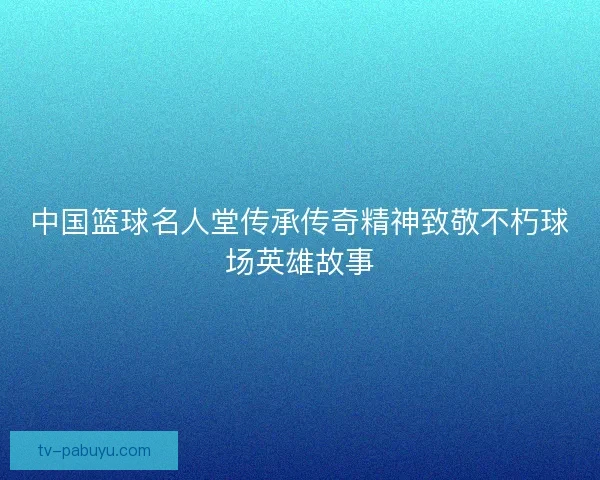中国篮球名人堂传承传奇精神致敬不朽球场英雄故事
