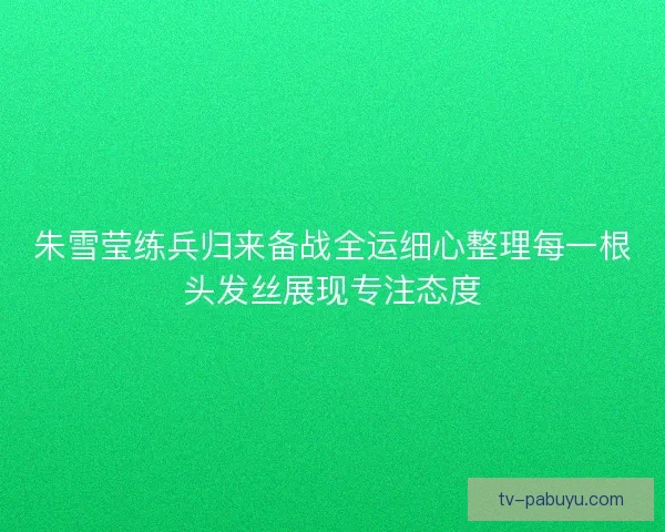 朱雪莹练兵归来备战全运细心整理每一根头发丝展现专注态度