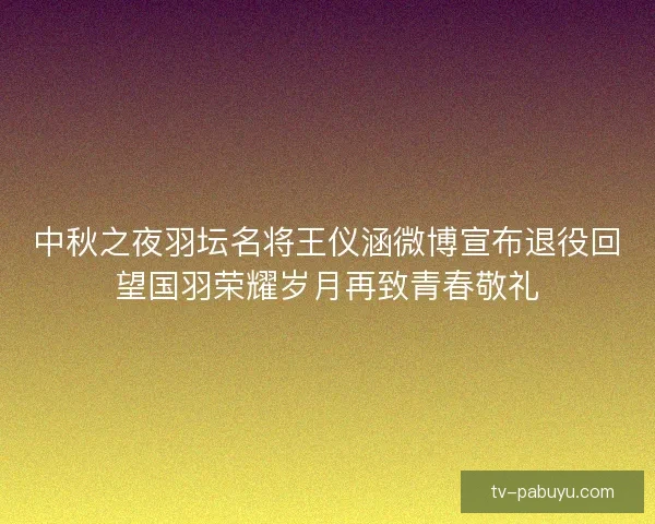中秋之夜羽坛名将王仪涵微博宣布退役回望国羽荣耀岁月再致青春敬礼